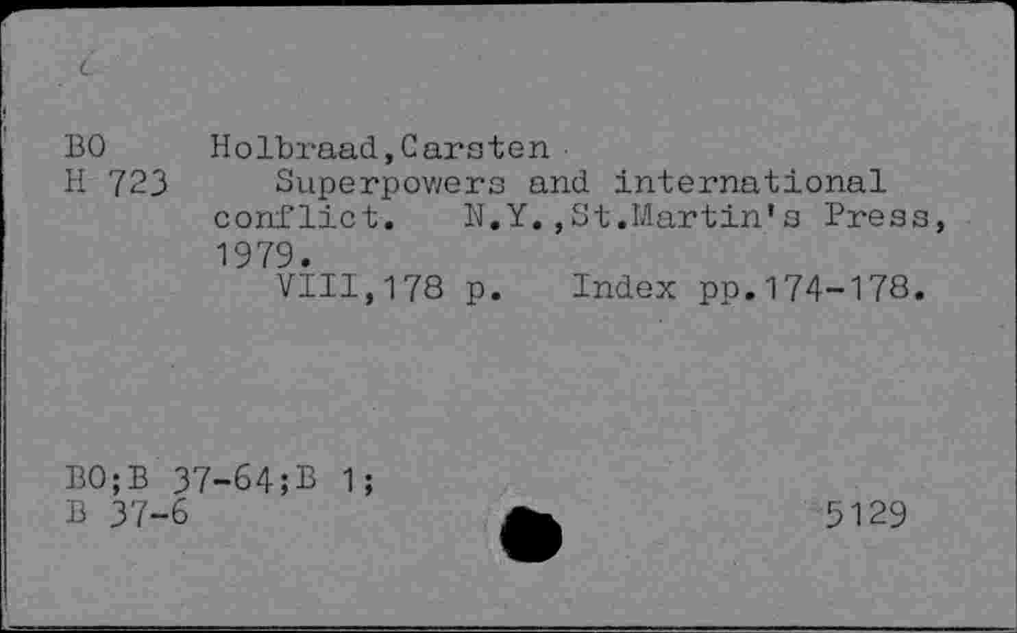 ﻿BO
H 723
Holbraad,Carsten
Superpowers and international conflict. N.Y.,St.Martin*s Press 1979.
VIII,178 p. Index pp.174-178.
B0;B 37-64;B 1;
B 37-6
5129